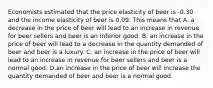 Economists estimated that the price elasticity of beer is -0.30 and the income elasticity of beer is 0.09. This means that A. a decrease in the price of beer will lead to an increase in revenue for beer sellers and beer is an inferior good. B. an increase in the price of beer will lead to a decrease in the quantity demanded of beer and beer is a luxury. C. an increase in the price of beer will lead to an increase in revenue for beer sellers and beer is a normal good. D.an increase in the price of beer will increase the quantity demanded of beer and beer is a normal good.