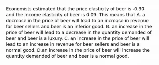 Economists estimated that the price elasticity of beer is -0.30 and the income elasticity of beer is 0.09. This means that A. a decrease in the price of beer will lead to an increase in revenue for beer sellers and beer is an inferior good. B. an increase in the price of beer will lead to a decrease in the quantity demanded of beer and beer is a luxury. C. an increase in the price of beer will lead to an increase in revenue for beer sellers and beer is a normal good. D.an increase in the price of beer will increase the quantity demanded of beer and beer is a normal good.