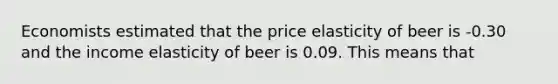 Economists estimated that the price elasticity of beer is -0.30 and the income elasticity of beer is 0.09. This means that