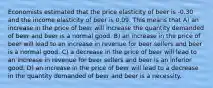 Economists estimated that the price elasticity of beer is -0.30 and the income elasticity of beer is 0.09. This means that A) an increase in the price of beer will increase the quantity demanded of beer and beer is a normal good. B) an increase in the price of beer will lead to an increase in revenue for beer sellers and beer is a normal good. C) a decrease in the price of beer will lead to an increase in revenue for beer sellers and beer is an inferior good. D) an increase in the price of beer will lead to a decrease in the quantity demanded of beer and beer is a necessity.