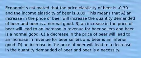 Economists estimated that the price elasticity of beer is -0.30 and the income elasticity of beer is 0.09. This means that A) an increase in the price of beer will increase the quantity demanded of beer and beer is a normal good. B) an increase in the price of beer will lead to an increase in revenue for beer sellers and beer is a normal good. C) a decrease in the price of beer will lead to an increase in revenue for beer sellers and beer is an inferior good. D) an increase in the price of beer will lead to a decrease in the quantity demanded of beer and beer is a necessity.