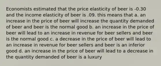 Economists estimated that the price elasticity of beer is -0.30 and the income elasticity of beer is .09. this means that a. an increase in the price of beer will increase the quantity demanded of beer and beer is the normal good b. an increase in the price of beer will lead to an increase in revenue for beer sellers and beer is the normal good c. a decrease in the price of beer will lead to an increase in revenue for beer sellers and beer is an inferior good d. an increase in the price of beer will lead to a decrease in the quantity demanded of beer is a luxury