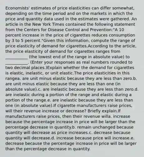 ​Economists' estimates of price elasticities can differ​ somewhat, depending on the time period and on the markets in which the price and quantity data used in the estimates were gathered. An article in the New York Times contained the following statement from the Centers for Disease Control and​ Prevention:​"A 10 percent increase in the price of cigarettes reduces consumption by 3 to 5​ percent."Given this​ information, compute the range of price elasticity of demand for cigarettes.According to the​ article, the price elasticity of demand for cigarettes ranges from ___________ (the lowest end of the range in absolute​ value) to ___________. (Enter your responses as real numbers rounded to two decimal​ places.)Explain whether the demand for cigarettes is​ elastic, inelastic, or unit elastic.The price elasticities in this rangea. are unit minus elastic because they are less than zero.b. are unit minus elastic because they are less than one​ (in absolute​ value).c. are inelastic because they are less than zero.d. are inelastic during a portion of the range and elastic during a portion of the range.e. are inelastic because they are less than one​ (in absolute​ value).If cigarette manufacturers raise​ prices, will their revenue increase or​ decrease? Briefly explain.If manufacturers raise​ prices, then their revenue willa. increase because the percentage increase in price will be larger than the percentage decrease in quantity.b. remain unchanged because quantity will decrease as price increases.c. decrease because quantity will decrease.d. increase because price will increase.e. decrease because the percentage increase in price will be larger than the percentage decrease in quantity.