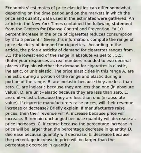 Economists' estimates of price elasticities can differ​ somewhat, depending on the time period and on the markets in which the price and quantity data used in the estimates were gathered. An article in the New York Times contained the following statement from the Centers for Disease Control and​ Prevention: ​"A 10 percent increase in the price of cigarettes reduces consumption by 3 to 5​ percent." Given this​ information, compute the range of price elasticity of demand for cigarettes. ​ According to the​ article, the price elasticity of demand for cigarettes ranges from . 3.3 ​(the lowest end of the range in absolute​ value) to . 5.5. ​(Enter your responses as real numbers rounded to two decimal​ places.) Explain whether the demand for cigarettes is​ elastic, inelastic, or unit elastic. The price elasticities in this range A. are inelastic during a portion of the range and elastic during a portion of the range. B. are inelastic because they are <a href='https://www.questionai.com/knowledge/k7BtlYpAMX-less-than' class='anchor-knowledge'>less than</a> zero. C. are inelastic because they are less than one​ (in absolute​ value). D. are unit−elastic because they are less than zero. E. are unit−elastic because they are less than one​ (in absolute​ value). If cigarette manufacturers raise​ prices, will their revenue increase or​ decrease? Briefly explain. If manufacturers raise​ prices, then their revenue will A. increase because price will increase. B. remain unchanged because quantity will decrease as price increases. C. increase because the <a href='https://www.questionai.com/knowledge/kGhkVyPhRK-percentage-increase' class='anchor-knowledge'>percentage increase</a> in price will be larger than the percentage decrease in quantity. D. decrease because quantity will decrease. E. decrease because the percentage increase in price will be larger than the percentage decrease in quantity.