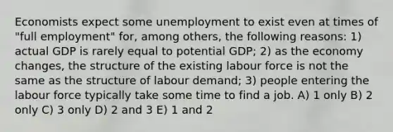 Economists expect some unemployment to exist even at times of "full employment" for, among others, the following reasons: 1) actual GDP is rarely equal to potential GDP; 2) as the economy changes, the structure of the existing labour force is not the same as the structure of labour demand; 3) people entering the labour force typically take some time to find a job. A) 1 only B) 2 only C) 3 only D) 2 and 3 E) 1 and 2