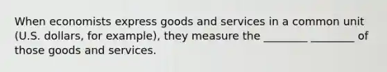 When economists express goods and services in a common unit (U.S. dollars, for example), they measure the ________ ________ of those goods and services.