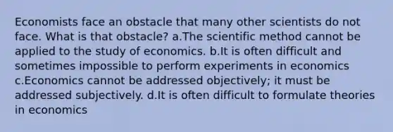 Economists face an obstacle that many other scientists do not face. What is that obstacle? a.The scientific method cannot be applied to the study of economics. b.It is often difficult and sometimes impossible to perform experiments in economics c.Economics cannot be addressed objectively; it must be addressed subjectively. d.It is often difficult to formulate theories in economics