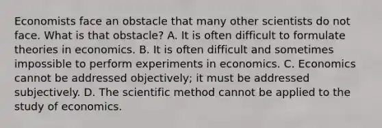 Economists face an obstacle that many other scientists do not face. What is that obstacle? A. It is often difficult to formulate theories in economics. B. It is often difficult and sometimes impossible to perform experiments in economics. C. Economics cannot be addressed objectively; it must be addressed subjectively. D. The scientific method cannot be applied to the study of economics.