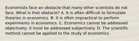 Economists face an obstacle that many other scientists do not face. What is that obstacle? A. It is often difficult to formulate theories in economics. B. It is often impractical to perform experiments in economics. C. Economics cannot be addressed objectively; it must be addressed subjectively. D. The scientific method cannot be applied to the study of economics.