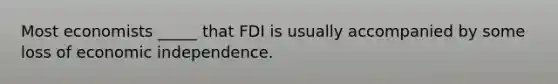 Most economists _____ that FDI is usually accompanied by some loss of economic independence.