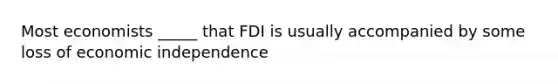 Most economists _____ that FDI is usually accompanied by some loss of economic independence