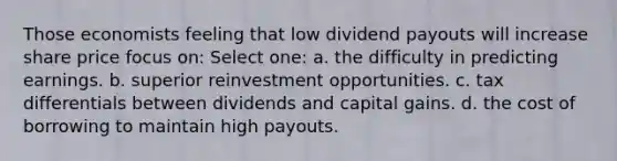 Those economists feeling that low dividend payouts will increase share price focus on: Select one: a. the difficulty in predicting earnings. b. superior reinvestment opportunities. c. tax differentials between dividends and capital gains. d. the cost of borrowing to maintain high payouts.