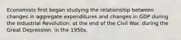 Economists first began studying the relationship between changes in aggregate expenditures and changes in GDP during the Industrial Revolution. at the end of the Civil War. during the Great Depression. in the 1950s.