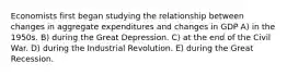 Economists first began studying the relationship between changes in aggregate expenditures and changes in GDP A) in the 1950s. B) during the Great Depression. C) at the end of the Civil War. D) during the Industrial Revolution. E) during the Great Recession.