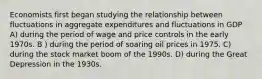 Economists first began studying the relationship between fluctuations in aggregate expenditures and fluctuations in GDP A) during the period of wage and price controls in the early 1970s. B ) during the period of soaring oil prices in 1975. C) during the stock market boom of the 1990s. D) during the Great Depression in the 1930s.