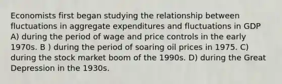 Economists first began studying the relationship between fluctuations in aggregate expenditures and fluctuations in GDP A) during the period of wage and price controls in the early 1970s. B ) during the period of soaring oil prices in 1975. C) during the stock market boom of the 1990s. D) during the Great Depression in the 1930s.