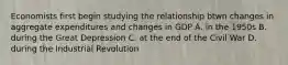 Economists first begin studying the relationship btwn changes in aggregate expenditures and changes in GDP A. in the 1950s B. during the Great Depression C. at the end of the Civil War D. during the Industrial Revolution