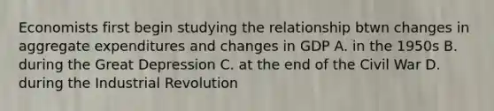 Economists first begin studying the relationship btwn changes in aggregate expenditures and changes in GDP A. in the 1950s B. during the Great Depression C. at the end of the Civil War D. during the Industrial Revolution