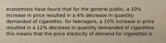 economists have found that for the general public, a 10% increase in price resulted in a 4% decrease in quantity demanded of cigarettes. for teenagers, a 10% increase in price resulted in a 12% decrease in quantity demanded of cigarettes. this means that the price elasticity of demand for cigarettes is