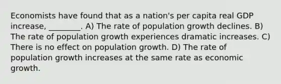 Economists have found that as a nation's per capita real GDP increase, ________. A) The rate of population growth declines. B) The rate of population growth experiences dramatic increases. C) There is no effect on population growth. D) The rate of population growth increases at the same rate as economic growth.