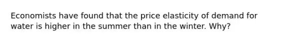 Economists have found that the price elasticity of demand for water is higher in the summer than in the winter. Why?