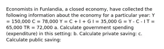 Economists in Funlandia, a closed economy, have collected the following information about the economy for a particular year: Y = 150,000 C = 78,000 Y = C + I + G I = 35,000 G = Y - C - I T = 65,000 TR = 72,000 a. Calculate government spending (expenditure) in this setting: b. Calculate private saving: c. Calculate public saving: