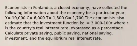 Economists in Funlandia, a closed economy, have collected the following information about the economy for a particular year: Y= 10,000 C= 6,000 T= 1,500 G= 1,700 The economists also estimate that the investment function is: I= 3,000-100r where r is the country's real interest rate, expressed as a percentage. Calculate private saving, public saving, national saving, investment, and the equilibrium real interest rate.