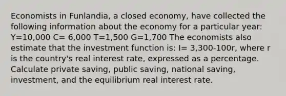 Economists in Funlandia, a closed economy, have collected the following information about the economy for a particular year: Y=10,000 C= 6,000 T=1,500 G=1,700 The economists also estimate that the investment function is: I= 3,300-100r, where r is the country's real interest rate, expressed as a percentage. Calculate private saving, public saving, national saving, investment, and the equilibrium real interest rate.