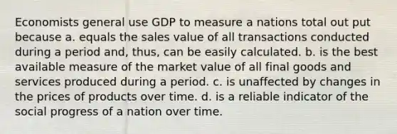 Economists general use GDP to measure a nations total out put because a. equals the sales value of all transactions conducted during a period and, thus, can be easily calculated. b. is the best available measure of the market value of all final goods and services produced during a period. c. is unaffected by changes in the prices of products over time. d. is a reliable indicator of the social progress of a nation over time.