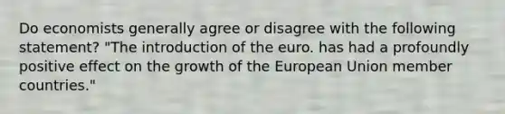 Do economists generally agree or disagree with the following​ statement? ​"The introduction of the euro. has had a profoundly positive effect on the growth of the European Union member​ countries."