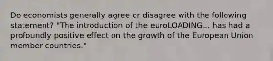 Do economists generally agree or disagree with the following​ statement? ​"The introduction of the euroLOADING... has had a profoundly positive effect on the growth of the European Union member​ countries."