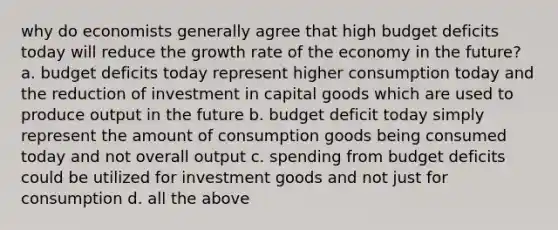 why do economists generally agree that high budget deficits today will reduce the growth rate of the economy in the future? a. budget deficits today represent higher consumption today and the reduction of investment in capital goods which are used to produce output in the future b. budget deficit today simply represent the amount of consumption goods being consumed today and not overall output c. spending from budget deficits could be utilized for investment goods and not just for consumption d. all the above