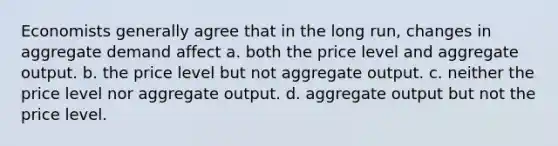 Economists generally agree that in the long run, changes in aggregate demand affect a. both the price level and aggregate output. b. the price level but not aggregate output. c. neither the price level nor aggregate output. d. aggregate output but not the price level.