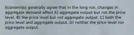 Economists generally agree that in the long run, changes in aggregate demand affect A) aggregate output but not the price level. B) the price level but not aggregate output. C) both the price level and aggregate output. D) neither the price level nor aggregate output.
