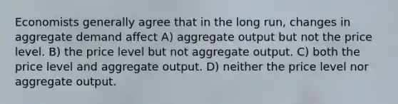 Economists generally agree that in the long run, changes in aggregate demand affect A) aggregate output but not the price level. B) the price level but not aggregate output. C) both the price level and aggregate output. D) neither the price level nor aggregate output.