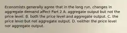 Economists generally agree that in the long​ run, changes in aggregate demand affect Part 2 A. aggregate output but not the price level. B. both the price level and aggregate output. C. the price level but not aggregate output. D. neither the price level nor aggregate output.