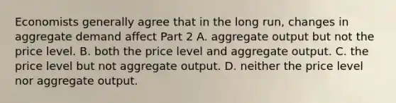 Economists generally agree that in the long​ run, changes in aggregate demand affect Part 2 A. aggregate output but not the price level. B. both the price level and aggregate output. C. the price level but not aggregate output. D. neither the price level nor aggregate output.