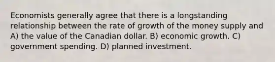 Economists generally agree that there is a longstanding relationship between the rate of growth of the money supply and A) the value of the Canadian dollar. B) economic growth. C) government spending. D) planned investment.