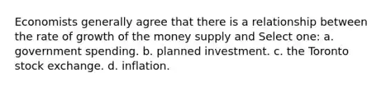 Economists generally agree that there is a relationship between the rate of growth of the money supply and Select one: a. government spending. b. planned investment. c. the Toronto stock exchange. d. inflation.