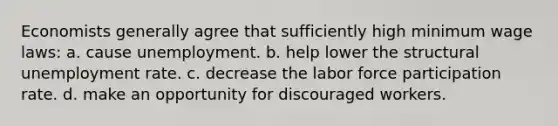 Economists generally agree that sufficiently high minimum wage laws: a. cause unemployment. b. help lower the structural unemployment rate. c. decrease the labor force participation rate. d. make an opportunity for discouraged workers.