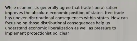 While economists generally agree that trade liberalization improves the absolute economic position of states, free trade has uneven distributional consequences within states. How can focusing on those distributional consequences help us understand economic liberalization as well as pressure to implement protectionist policies?