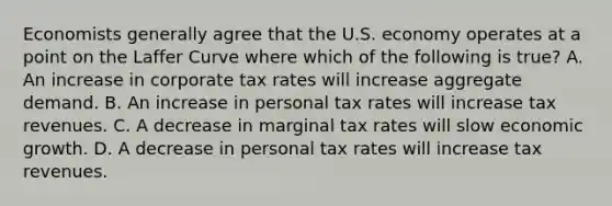 Economists generally agree that the U.S. economy operates at a point on the Laffer Curve where which of the following is true? A. An increase in corporate tax rates will increase aggregate demand. B. An increase in personal tax rates will increase tax revenues. C. A decrease in marginal tax rates will slow economic growth. D. A decrease in personal tax rates will increase tax revenues.