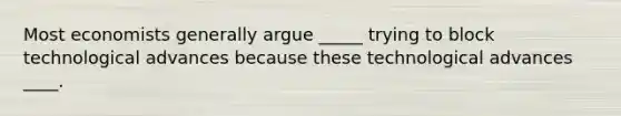 Most economists generally argue _____ trying to block technological advances because these technological advances ____.