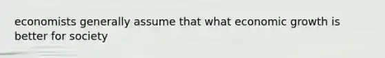 economists generally assume that what economic growth is better for society