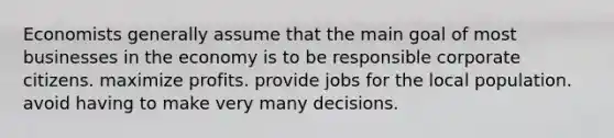 Economists generally assume that the main goal of most businesses in the economy is to be responsible corporate citizens. maximize profits. provide jobs for the local population. avoid having to make very many decisions.