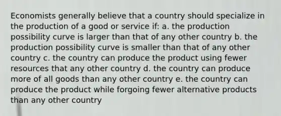 Economists generally believe that a country should specialize in the production of a good or service if: a. the production possibility curve is larger than that of any other country b. the production possibility curve is smaller than that of any other country c. the country can produce the product using fewer resources that any other country d. the country can produce more of all goods than any other country e. the country can produce the product while forgoing fewer alternative products than any other country