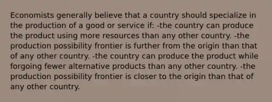 Economists generally believe that a country should specialize in the production of a good or service if: -the country can produce the product using more resources than any other country. -the production possibility frontier is further from the origin than that of any other country. -the country can produce the product while forgoing fewer alternative products than any other country. -the production possibility frontier is closer to the origin than that of any other country.