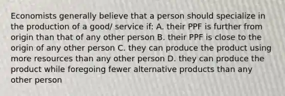 Economists generally believe that a person should specialize in the production of a good/ service if: A. their PPF is further from origin than that of any other person B. their PPF is close to the origin of any other person C. they can produce the product using more resources than any other person D. they can produce the product while foregoing fewer alternative products than any other person