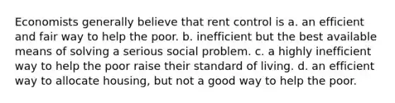 Economists generally believe that rent control is a. an efficient and fair way to help the poor. b. inefficient but the best available means of solving a serious social problem. c. a highly inefficient way to help the poor raise their standard of living. d. an efficient way to allocate housing, but not a good way to help the poor.