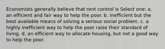 Economists generally believe that rent control is Select one: a. an efficient and fair way to help the poor. b. inefficient but the best available means of solving a serious social problem. c. a highly inefficient way to help the poor raise their standard of living. d. an efficient way to allocate housing, but not a good way to help the poor.